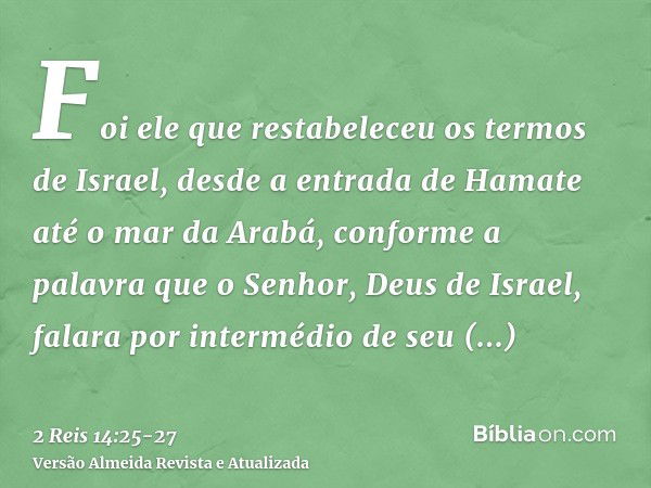 Foi ele que restabeleceu os termos de Israel, desde a entrada de Hamate até o mar da Arabá, conforme a palavra que o Senhor, Deus de Israel, falara por interméd