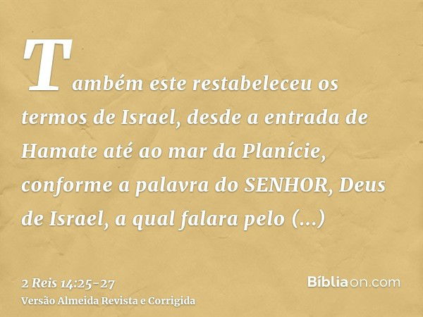 Também este restabeleceu os termos de Israel, desde a entrada de Hamate até ao mar da Planície, conforme a palavra do SENHOR, Deus de Israel, a qual falara pelo