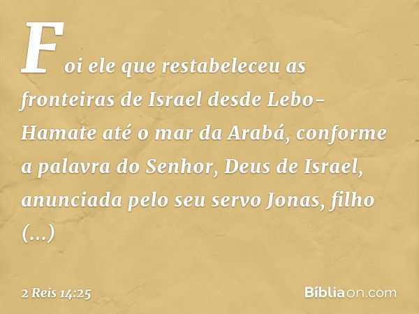 Foi ele que restabeleceu as fronteiras de Israel desde Lebo-Hamate até o mar da Arabá, conforme a palavra do Senhor, Deus de Israel, anunciada pelo seu servo Jo