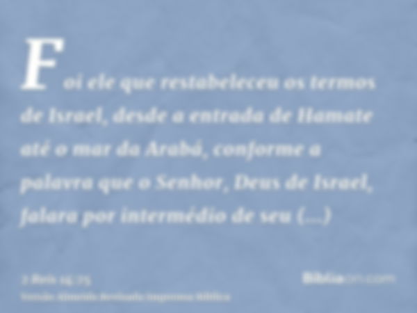 Foi ele que restabeleceu os termos de Israel, desde a entrada de Hamate até o mar da Arabá, conforme a palavra que o Senhor, Deus de Israel, falara por interméd