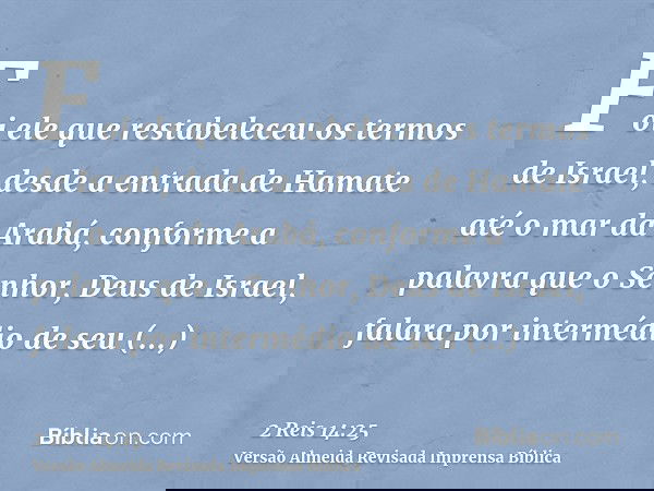 Foi ele que restabeleceu os termos de Israel, desde a entrada de Hamate até o mar da Arabá, conforme a palavra que o Senhor, Deus de Israel, falara por interméd