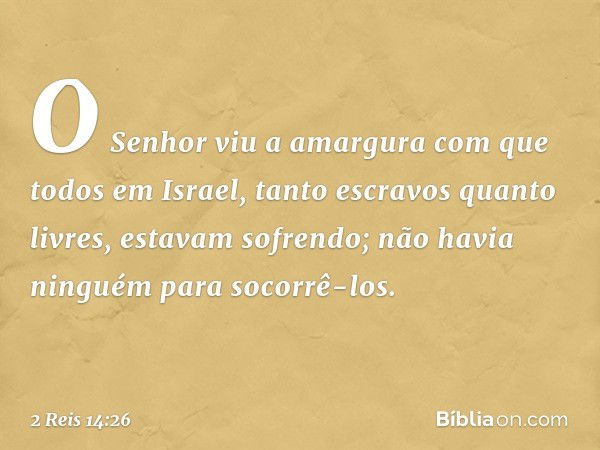 O Senhor viu a amargura com que todos em Israel, tanto escravos quanto livres, estavam sofrendo; não havia ninguém para socorrê-los. -- 2 Reis 14:26