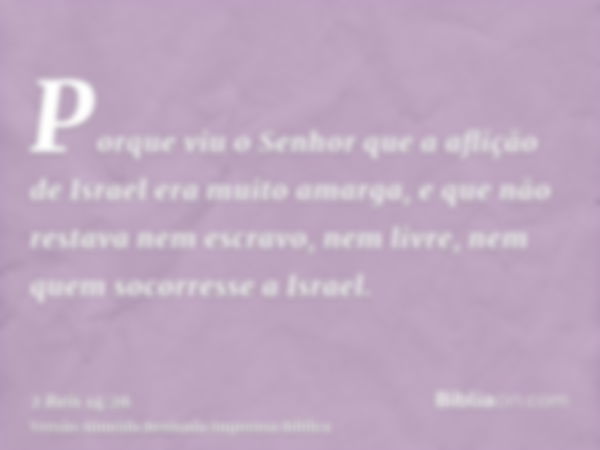 Porque viu o Senhor que a aflição de Israel era muito amarga, e que não restava nem escravo, nem livre, nem quem socorresse a Israel.