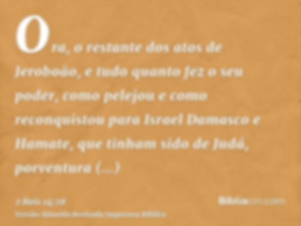 Ora, o restante dos atos de Jeroboão, e tudo quanto fez o seu poder, como pelejou e como reconquistou para Israel Damasco e Hamate, que tinham sido de Judá, por