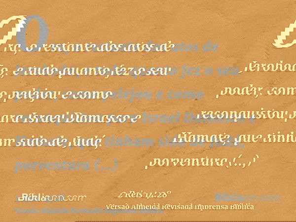 Ora, o restante dos atos de Jeroboão, e tudo quanto fez o seu poder, como pelejou e como reconquistou para Israel Damasco e Hamate, que tinham sido de Judá, por