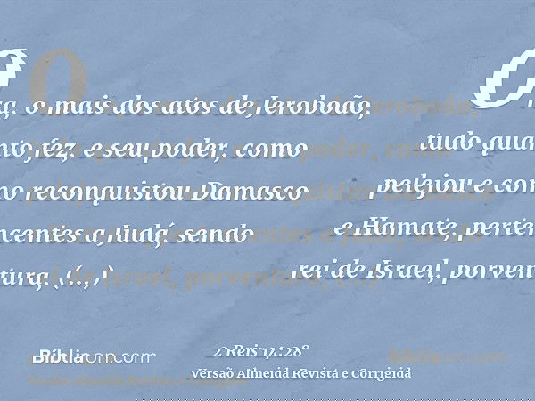 Ora, o mais dos atos de Jeroboão, tudo quanto fez, e seu poder, como pelejou e como reconquistou Damasco e Hamate, pertencentes a Judá, sendo rei de Israel, por