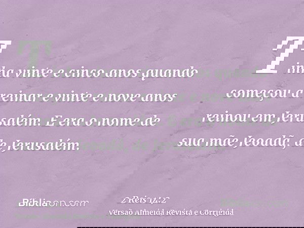 Tinha vinte e cinco anos quando começou a reinar e vinte e nove anos reinou em Jerusalém. E era o nome de sua mãe Jeoadã, de Jerusalém.