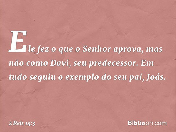 Ele fez o que o Senhor aprova, mas não como Davi, seu predecessor. Em tudo seguiu o exemplo do seu pai, Joás. -- 2 Reis 14:3