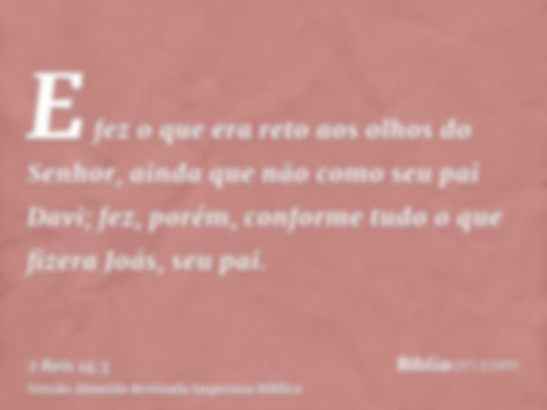 E fez o que era reto aos olhos do Senhor, ainda que não como seu pai Davi; fez, porém, conforme tudo o que fizera Joás, seu pai.