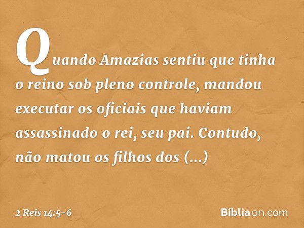 Quando Amazias sentiu que tinha o reino sob pleno controle, mandou executar os oficiais que haviam assassinado o rei, seu pai. Contudo, não matou os filhos dos 