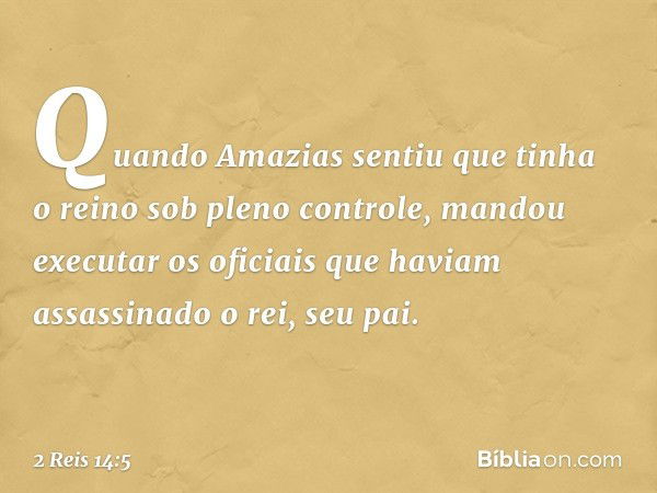 Quando Amazias sentiu que tinha o reino sob pleno controle, mandou executar os oficiais que haviam assassinado o rei, seu pai. -- 2 Reis 14:5