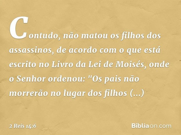 Contudo, não matou os filhos dos assassinos, de acordo com o que está escrito no Livro da Lei de Moisés, onde o Senhor ordenou: "Os pais não morrerão no lugar d