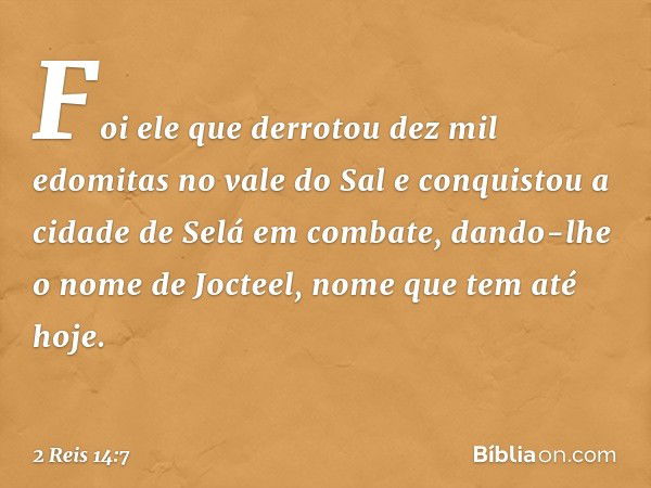 Foi ele que derrotou dez mil edomitas no vale do Sal e conquistou a cidade de Selá em combate, dando-lhe o nome de Jocteel, nome que tem até hoje. -- 2 Reis 14: