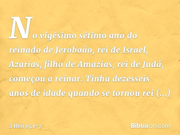 No vigésimo sétimo ano do reinado de Jeroboão, rei de Israel, Azarias, filho de Amazias, rei de Judá, começou a reinar. Tinha dezesseis anos de idade quando se 