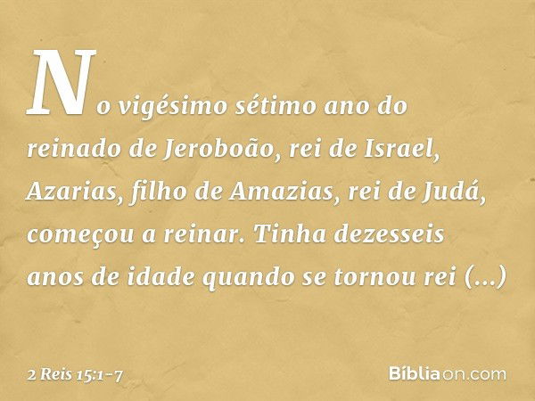 No vigésimo sétimo ano do reinado de Jeroboão, rei de Israel, Azarias, filho de Amazias, rei de Judá, começou a reinar. Tinha dezesseis anos de idade quando se 