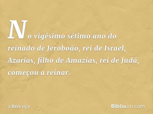 No vigésimo sétimo ano do reinado de Jeroboão, rei de Israel, Azarias, filho de Amazias, rei de Judá, começou a reinar. -- 2 Reis 15:1