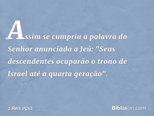 Assim se cumpriu a palavra do Senhor anunciada a Jeú: "Seus descendentes ocuparão o trono de Israel até a quarta geração". -- 2 Reis 15:12