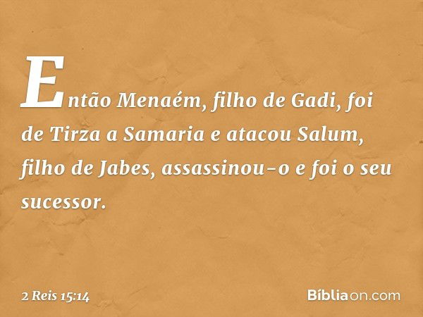 Então Menaém, filho de Gadi, foi de Tirza a Samaria e atacou Salum, filho de Jabes, assassinou-o e foi o seu sucessor. -- 2 Reis 15:14