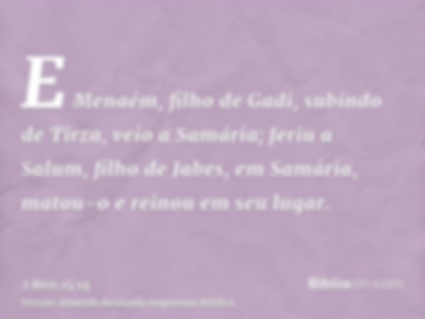 E Menaém, filho de Gadi, subindo de Tirza, veio a Samária; feriu a Salum, filho de Jabes, em Samária, matou-o e reinou em seu lugar.