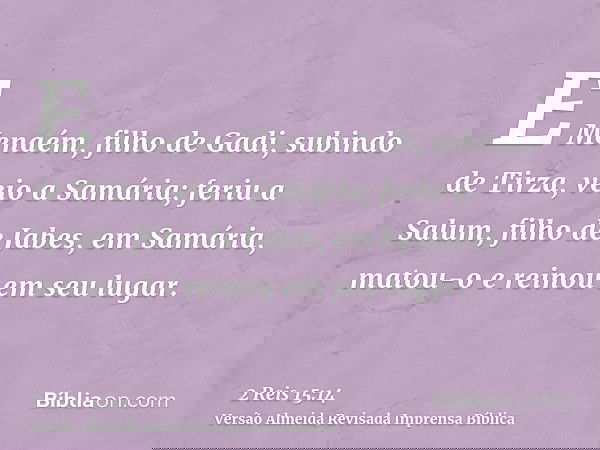 E Menaém, filho de Gadi, subindo de Tirza, veio a Samária; feriu a Salum, filho de Jabes, em Samária, matou-o e reinou em seu lugar.