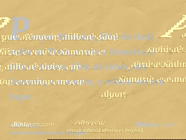 Porque Menaém, filho de Gadi, subiu de Tirza, e veio a Samaria, e feriu a Salum, filho de Jabes, em Samaria, e o matou, e reinou em seu lugar.