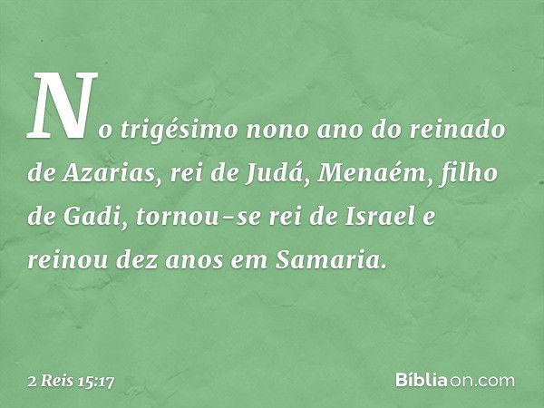 No trigésimo nono ano do reinado de Azarias, rei de Judá, Menaém, filho de Gadi, tornou-se rei de Israel e reinou dez anos em Samaria. -- 2 Reis 15:17