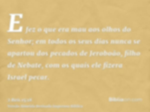 E fez o que era mau aos olhos do Senhor; em todos os seus dias nunca se apartou dos pecados de Jeroboão, filho de Nebate, com os quais ele fizera Israel pecar.