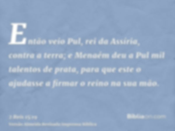 Então veio Pul, rei da Assíria, contra a terra; e Menaém deu a Pul mil talentos de prata, para que este o ajudasse a firmar o reino na sua mão.