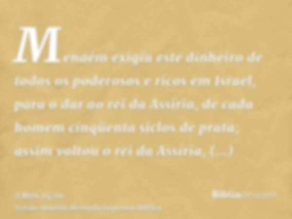 Menaém exigiu este dinheiro de todos os poderosos e ricos em Israel, para o dar ao rei da Assíria, de cada homem cinqüenta siclos de prata; assim voltou o rei d