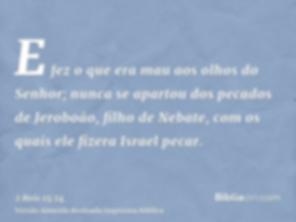 E fez o que era mau aos olhos do Senhor; nunca se apartou dos pecados de Jeroboão, filho de Nebate, com os quais ele fizera Israel pecar.