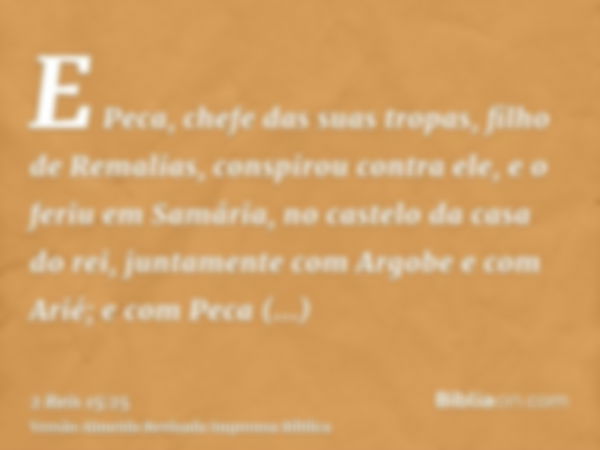 E Peca, chefe das suas tropas, filho de Remalias, conspirou contra ele, e o feriu em Samária, no castelo da casa do rei, juntamente com Argobe e com Arié; e com