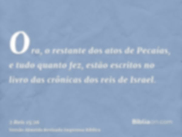 Ora, o restante dos atos de Pecaías, e tudo quanto fez, estão escritos no livro das crônicas dos reis de Israel.