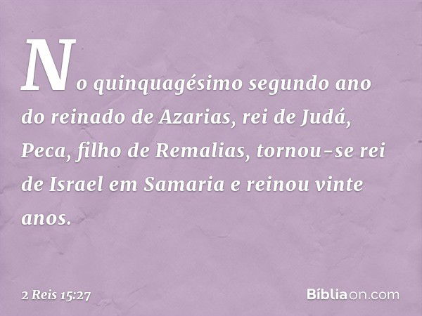 No quinquagésimo segundo ano do reinado de Azarias, rei de Judá, Peca, filho de Remalias, tornou-se rei de Israel em Samaria e reinou vinte anos. -- 2 Reis 15:2