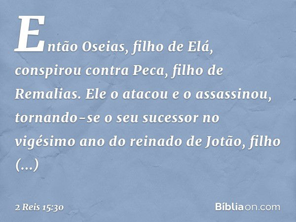 Então Oseias, filho de Elá, conspirou contra Peca, filho de Remalias. Ele o atacou e o assassinou, tornando-se o seu sucessor no vigésimo ano do reinado de Jotã