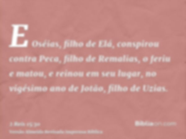 E Oséias, filho de Elá, conspirou contra Peca, filho de Remalias, o feriu e matou, e reinou em seu lugar, no vigésimo ano de Jotão, filho de Uzias.