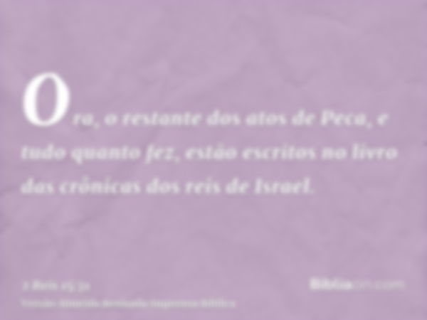 Ora, o restante dos atos de Peca, e tudo quanto fez, estão escritos no livro das crônicas dos reis de Israel.