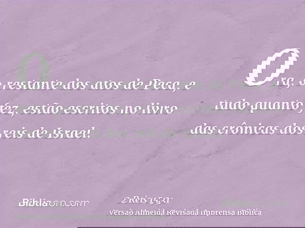 Ora, o restante dos atos de Peca, e tudo quanto fez, estão escritos no livro das crônicas dos reis de Israel.