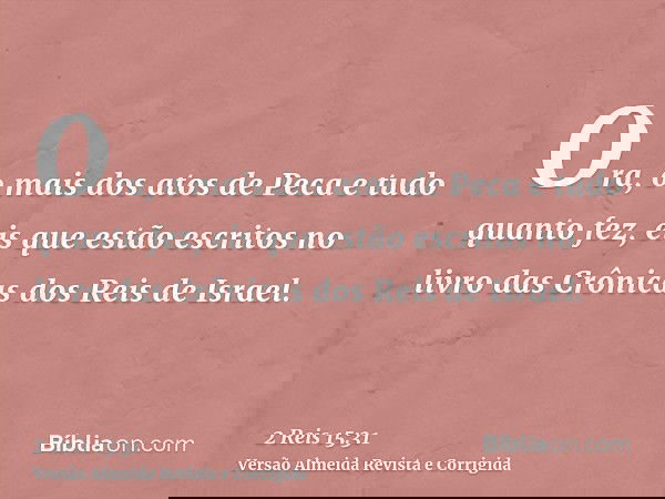 Ora, o mais dos atos de Peca e tudo quanto fez, eis que estão escritos no livro das Crônicas dos Reis de Israel.