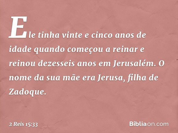 Ele tinha vinte e cinco anos de idade quando começou a reinar e reinou dezesseis anos em Jerusalém. O nome da sua mãe era Jerusa, filha de Zadoque. -- 2 Reis 15