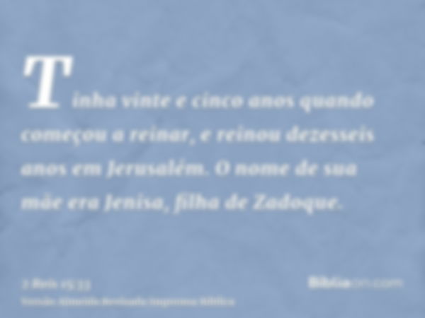 Tinha vinte e cinco anos quando começou a reinar, e reinou dezesseis anos em Jerusalém. O nome de sua mãe era Jenisa, filha de Zadoque.