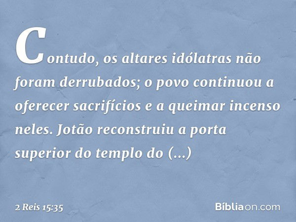 Contudo, os altares idólatras não foram derrubados; o povo continuou a oferecer sacrifícios e a queimar incenso neles. Jotão reconstruiu a porta superior do tem