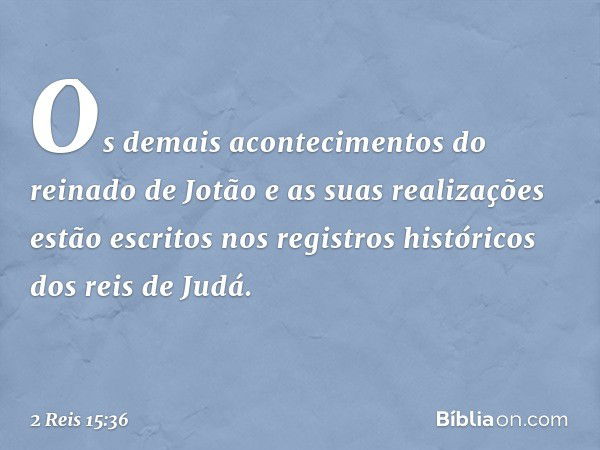 Os demais acontecimentos do reinado de Jotão e as suas realizações estão escritos nos registros históricos dos reis de Judá. -- 2 Reis 15:36