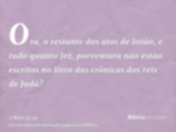 Ora, o restante dos atos de Jotão, e tudo quanto fez, porventura não estão escritos no livro das crônicas dos reis de Judá?