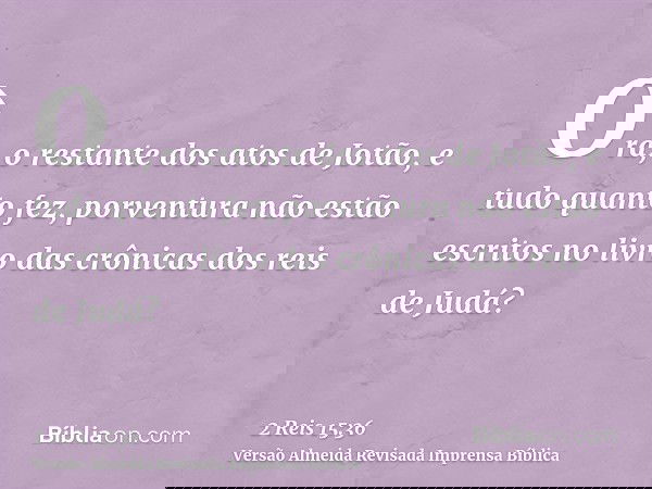 Ora, o restante dos atos de Jotão, e tudo quanto fez, porventura não estão escritos no livro das crônicas dos reis de Judá?