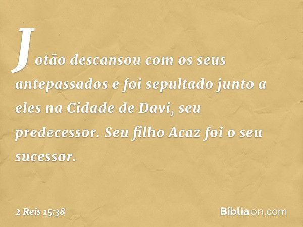 Jotão descansou com os seus antepassados e foi sepultado junto a eles na Cidade de Davi, seu predecessor. Seu filho Acaz foi o seu sucessor. -- 2 Reis 15:38