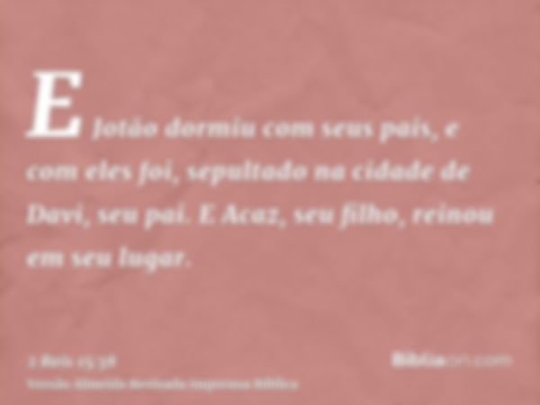 E Jotão dormiu com seus pais, e com eles foi, sepultado na cidade de Davi, seu pai. E Acaz, seu filho, reinou em seu lugar.