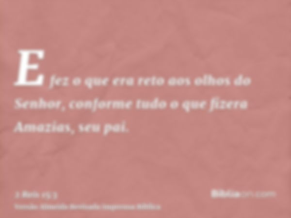 E fez o que era reto aos olhos do Senhor, conforme tudo o que fizera Amazias, seu pai.