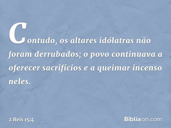 Contudo, os altares idólatras não foram derrubados; o povo continuava a oferecer sacrifícios e a queimar incenso neles. -- 2 Reis 15:4