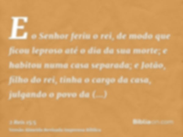 E o Senhor feriu o rei, de modo que ficou leproso até o dia da sua morte; e habitou numa casa separada; e Jotão, filho do rei, tinha o cargo da casa, julgando o