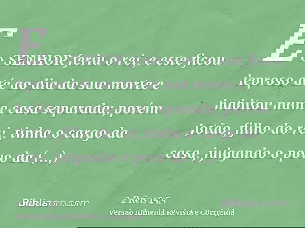 E o SENHOR feriu o rei, e este ficou leproso até ao dia da sua morte e habitou numa casa separada; porém Jotão, filho do rei, tinha o cargo da casa, julgando o